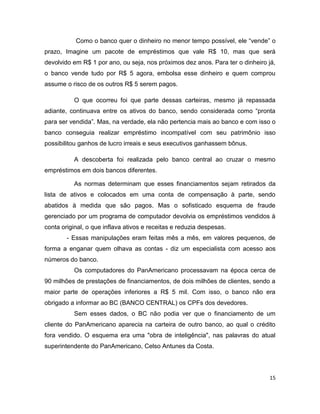 Como o banco quer o dinheiro no menor tempo possível, ele “vende” o
prazo, Imagine um pacote de empréstimos que vale R$ 10, mas que será
devolvido em R$ 1 por ano, ou seja, nos próximos dez anos. Para ter o dinheiro já,
o banco vende tudo por R$ 5 agora, embolsa esse dinheiro e quem comprou
assume o risco de os outros R$ 5 serem pagos.

          O que ocorreu foi que parte dessas carteiras, mesmo já repassada
adiante, continuava entre os ativos do banco, sendo considerada como “pronta
para ser vendida”. Mas, na verdade, ela não pertencia mais ao banco e com isso o
banco conseguia realizar empréstimo incompatível com seu patrimônio isso
possibilitou ganhos de lucro irreais e seus executivos ganhassem bônus.

          A descoberta foi realizada pelo banco central ao cruzar o mesmo
empréstimos em dois bancos diferentes.

          As normas determinam que esses financiamentos sejam retirados da
lista de ativos e colocados em uma conta de compensação à parte, sendo
abatidos à medida que são pagos. Mas o sofisticado esquema de fraude
gerenciado por um programa de computador devolvia os empréstimos vendidos à
conta original, o que inflava ativos e receitas e reduzia despesas.
        - Essas manipulações eram feitas mês a mês, em valores pequenos, de
forma a enganar quem olhava as contas - diz um especialista com acesso aos
números do banco.
          Os computadores do PanAmericano processavam na época cerca de
90 milhões de prestações de financiamentos, de dois milhões de clientes, sendo a
maior parte de operações inferiores a R$ 5 mil. Com isso, o banco não era
obrigado a informar ao BC (BANCO CENTRAL) os CPFs dos devedores.
          Sem esses dados, o BC não podia ver que o financiamento de um
cliente do PanAmericano aparecia na carteira de outro banco, ao qual o crédito
fora vendido. O esquema era uma "obra de inteligência", nas palavras do atual
superintendente do PanAmericano, Celso Antunes da Costa.




                                                                                15
 