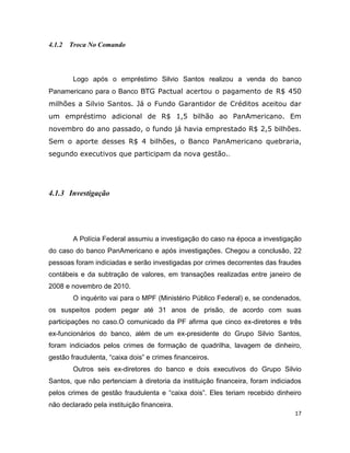 4.1.2 Troca No Comando




        Logo após o empréstimo Silvio Santos realizou a venda do banco
Panamericano para o Banco BTG Pactual acertou o pagamento de R$ 450
milhões a Silvio Santos. Já o Fundo Garantidor de Créditos aceitou dar
um empréstimo adicional de R$ 1,5 bilhão ao PanAmericano. Em
novembro do ano passado, o fundo já havia emprestado R$ 2,5 bilhões.
Sem o aporte desses R$ 4 bilhões, o Banco PanAmericano quebraria,
segundo executivos que participam da nova gestão..




4.1.3 Investigação




        A Polícia Federal assumiu a investigação do caso na época a investigação
do caso do banco PanAmericano e após investigações. Chegou a conclusão, 22
pessoas foram indiciadas e serão investigadas por crimes decorrentes das fraudes
contábeis e da subtração de valores, em transações realizadas entre janeiro de
2008 e novembro de 2010.
        O inquérito vai para o MPF (Ministério Público Federal) e, se condenados,
os suspeitos podem pegar até 31 anos de prisão, de acordo com suas
participações no caso.O comunicado da PF afirma que cinco ex-diretores e três
ex-funcionários do banco, além de um ex-presidente do Grupo Silvio Santos,
foram indiciados pelos crimes de formação de quadrilha, lavagem de dinheiro,
gestão fraudulenta, “caixa dois” e crimes financeiros.
        Outros seis ex-diretores do banco e dois executivos do Grupo Silvio
Santos, que não pertenciam à diretoria da instituição financeira, foram indiciados
pelos crimes de gestão fraudulenta e “caixa dois”. Eles teriam recebido dinheiro
não declarado pela instituição financeira.
                                                                                17
 