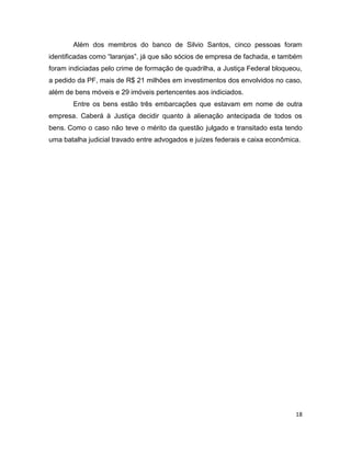 Além dos membros do banco de Silvio Santos, cinco pessoas foram
identificadas como “laranjas”, já que são sócios de empresa de fachada, e também
foram indiciadas pelo crime de formação de quadrilha, a Justiça Federal bloqueou,
a pedido da PF, mais de R$ 21 milhões em investimentos dos envolvidos no caso,
além de bens móveis e 29 imóveis pertencentes aos indiciados.
       Entre os bens estão três embarcações que estavam em nome de outra
empresa. Caberá à Justiça decidir quanto à alienação antecipada de todos os
bens. Como o caso não teve o mérito da questão julgado e transitado esta tendo
uma batalha judicial travado entre advogados e juízes federais e caixa econômica.




                                                                               18
 