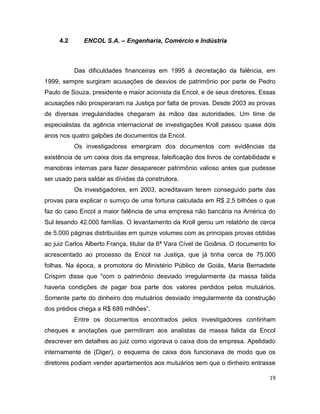 4.2      ENCOL S.A. – Engenharia, Comércio e Indústria



           Das dificuldades financeiras em 1995 à decretação da falência, em
1999, sempre surgiram acusações de desvios de patrimônio por parte de Pedro
Paulo de Souza, presidente e maior acionista da Encol, e de seus diretores. Essas
acusações não prosperaram na Justiça por falta de provas. Desde 2003 as provas
de diversas irregularidades chegaram às mãos das autoridades. Um time de
especialistas da agência internacional de investigações Kroll passou quase dois
anos nos quatro galpões de documentos da Encol.
           Os investigadores emergiram dos documentos com evidências da
existência de um caixa dois da empresa, falsificação dos livros de contabilidade e
manobras internas para fazer desaparecer patrimônio valioso antes que pudesse
ser usado para saldar as dívidas da construtora.
           Os investigadores, em 2003, acreditavam terem conseguido parte das
provas para explicar o sumiço de uma fortuna calculada em R$ 2,5 bilhões o que
faz do caso Encol a maior falência de uma empresa não bancária na América do
Sul lesando 42.000 famílias. O levantamento da Kroll gerou um relatório de cerca
de 5.000 páginas distribuídas em quinze volumes com as principais provas obtidas
ao juiz Carlos Alberto França, titular da 6ª Vara Cível de Goiânia. O documento foi
acrescentado ao processo da Encol na Justiça, que já tinha cerca de 75.000
folhas. Na época, a promotora do Ministério Público de Goiás, Maria Bernadete
Crispim disse que "com o patrimônio desviado irregularmente da massa falida
haveria condições de pagar boa parte dos valores perdidos pelos mutuários.
Somente parte do dinheiro dos mutuários desviado irregularmente da construção
dos prédios chega a R$ 689 milhões”.
           Entre os documentos encontrados pelos investigadores continham
cheques e anotações que permitiram aos analistas da massa falida da Encol
descrever em detalhes ao juiz como vigorava o caixa dois da empresa. Apelidado
internamente de (Diger), o esquema de caixa dois funcionava de modo que os
diretores podiam vender apartamentos aos mutuários sem que o dinheiro entrasse

                                                                                19
 