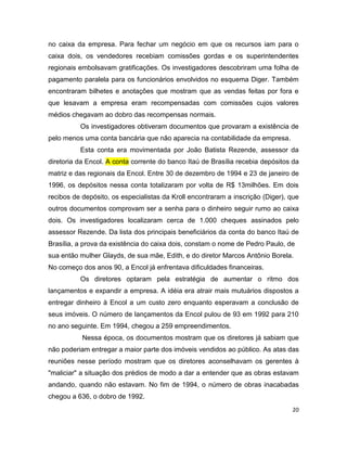 no caixa da empresa. Para fechar um negócio em que os recursos iam para o
caixa dois, os vendedores recebiam comissões gordas e os superintendentes
regionais embolsavam gratificações. Os investigadores descobriram uma folha de
pagamento paralela para os funcionários envolvidos no esquema Diger. Também
encontraram bilhetes e anotações que mostram que as vendas feitas por fora e
que lesavam a empresa eram recompensadas com comissões cujos valores
médios chegavam ao dobro das recompensas normais.
          Os investigadores obtiveram documentos que provaram a existência de
pelo menos uma conta bancária que não aparecia na contabilidade da empresa.
          Esta conta era movimentada por João Batista Rezende, assessor da
diretoria da Encol. A conta corrente do banco Itaú de Brasília recebia depósitos da
matriz e das regionais da Encol. Entre 30 de dezembro de 1994 e 23 de janeiro de
1996, os depósitos nessa conta totalizaram por volta de R$ 13milhões. Em dois
recibos de depósito, os especialistas da Kroll encontraram a inscrição (Diger), que
outros documentos comprovam ser a senha para o dinheiro seguir rumo ao caixa
dois. Os investigadores localizaram cerca de 1.000 cheques assinados pelo
assessor Rezende. Da lista dos principais beneficiários da conta do banco Itaú de
Brasília, a prova da existência do caixa dois, constam o nome de Pedro Paulo, de
sua então mulher Glayds, de sua mãe, Edith, e do diretor Marcos Antônio Borela.
No começo dos anos 90, a Encol já enfrentava dificuldades financeiras.
          Os diretores optaram pela estratégia de aumentar o ritmo dos
lançamentos e expandir a empresa. A idéia era atrair mais mutuários dispostos a
entregar dinheiro à Encol a um custo zero enquanto esperavam a conclusão de
seus imóveis. O número de lançamentos da Encol pulou de 93 em 1992 para 210
no ano seguinte. Em 1994, chegou a 259 empreendimentos.
           Nessa época, os documentos mostram que os diretores já sabiam que
não poderiam entregar a maior parte dos imóveis vendidos ao público. As atas das
reuniões nesse período mostram que os diretores aconselhavam os gerentes à
"maliciar" a situação dos prédios de modo a dar a entender que as obras estavam
andando, quando não estavam. No fim de 1994, o número de obras inacabadas
chegou a 636, o dobro de 1992.
                                                                                20
 