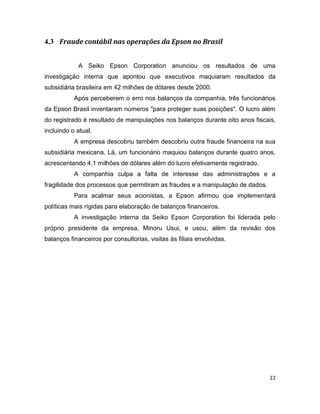4.3 Fraude contábil nas operações da Epson no Brasil


            A Seiko Epson Corporation anunciou os resultados de uma
investigação interna que apontou que executivos maquiaram resultados da
subsidiária brasileira em 42 milhões de dólares desde 2000.
           Após perceberem o erro nos balanços da companhia, três funcionários
da Epson Brasil inventaram números "para proteger suas posições". O lucro além
do registrado é resultado de manipulações nos balanços durante oito anos fiscais,
incluindo o atual.
           A empresa descobriu também descobriu outra fraude financeira na sua
subsidiária mexicana. Lá, um funcionário maquiou balanços durante quatro anos,
acrescentando 4,1 milhões de dólares além do lucro efetivamente registrado.
           A companhia culpa a falta de interesse das administrações e a
fragilidade dos processos que permitiram as fraudes e a manipulação de dados.
           Para acalmar seus acionistas, a Epson afirmou que implementará
políticas mais rígidas para elaboração de balanços financeiros.
           A investigação interna da Seiko Epson Corporation foi liderada pelo
próprio presidente da empresa, Minoru Usui, e usou, além da revisão dos
balanços financeiros por consultorias, visitas às filiais envolvidas.




                                                                                22
 