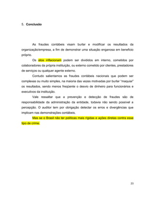 5. Conclusão




           As fraudes contábeis visam burlar e modificar os resultados da
organização/empresa, a fim de demonstrar uma situação enganosa em beneficio
próprio.
           Os atos inflacionam podem ser divididos em interno, cometidos por
colaboradores da própria instituição, ou externo cometido por clientes, prestadores
de serviços ou qualquer agente externo.
           Contudo salientamos as fraudes contábeis nacionais que podem ser
complexas ou muito simples, na maioria das vezes motivadas por burlar “maquiar”
os resultados, sendo menos freqüente o desvio de dinheiro para funcionários e
executivos da instituição.
           Vale ressaltar que a prevenção e detecção de fraudes são de
responsabilidade da administração da entidade, todavia não sendo possível a
percepção. O auditor tem por obrigação detectar os erros e divergências que
implicam nas demonstrações contábeis.
           Mas se o Brasil não ter políticas mais rígidas e ações diretas contra esse
tipo de crime.




                                                                                  23
 