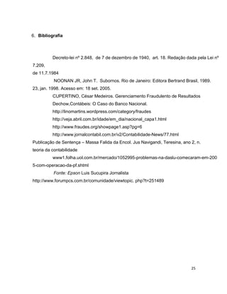 6. Bibliografia



          Decreto-lei nº 2.848, de 7 de dezembro de 1940, art. 18. Redação dada pela Lei nº
7.209,
de 11.7.1984
          NOONAN JR, John T. Subornos. Rio de Janeiro: Editora Bertrand Brasil, 1989.
23, jan. 1998. Acesso em: 18 set. 2005.
          CUPERTINO, César Medeiros. Gerenciamento Fraudulento de Resultados
          Dechow,Contábeis: O Caso do Banco Nacional.
          http://linomartins.wordpress.com/category/fraudes
          http://veja.abril.com.br/idade/em_dia/nacional_capa1.html
          http://www.fraudes.org/showpage1.asp?pg=6
          http://www.jornalcontabil.com.br/v2/Contabilidade-News/77.html
Publicação de Sentença – Massa Falida da Encol. Jus Navigandi, Teresina, ano 2, n.
teoria da contabilidade
          www1.folha.uol.com.br/mercado/1052995-problemas-na-daslu-comecaram-em-200
5-com-operacao-da-pf.shtml
          Fonte: Epson Luis Sucupira Jornalista
http://www.forumpcs.com.br/comunidade/viewtopic. php?t=251489




                                                                             25
 