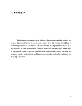 1. INTRODUÇÃO




        Desde as origens da economia (alguns milhares de anos atrás) existem no
mundo dos investimentos e dos negócios vários tipos de fraudes, armadilhas e
sistemas para roubar o investidor. Obviamente com o progresso tecnológico e a
evolução do mundo também estes sistemas evoluíram. Neste trabalho é elencado
o que seria a fraude, o erro, os principais tipos de fraudes contábeis e analise de
grandes fraudes nacionais no qual tiveram repercussão nacional e mudanças na
legislação brasileira.




                                                                                 4
 