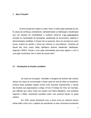 2. Que é Fraude?




            O termo fraude tem origem no latim “fraus” e indica ação praticada de má-
fé, abuso de confiança, contrabando, clandestinidade ou falsificação e adulteração
que nos estudos de contabilidade e auditoria refere-se a ato intencional de
omissão ou manipulação de transações, adulteração de documentos, registros e
demonstrações contábeis. A fraude não se presume, deve ser provada por quem
acusa, embora se admita a "prova por indícios ou circunstância". Variantes da
fraude são: furto, roubo, lesão, desfalque, alcance, estelionato, falsificação.
Segundo LOPES: "fraude é uma ação premeditada para lesar alguém e erro é
uma ação involuntária, sem o intuito de causar dano".




2.1   Introduções às fraudes contábeis




             Os casos de corrupção, ‘mensalão’ e lavagens de dinheiro são notícias
diárias nos meios de comunicação e fazem parte da vida de todos os brasileiros.
Embora estas questões estejam sendo muito discutido recentemente, o estudo
das fraudes nas organizações é antigo. O livro O Código Da Vinci, por exemplo,
que defende que Jesus Cristo era casado com Maria Madalena, uma prostituta
segundo a Bíblia, levantando questões sobre uma possível fraude na igreja
católica.
             Em 1939, James Sutherland criou o termo crime do colarinho branco
(white-collar crime) com o objetivo de caracterizar os atos criminosos envolvendo

                                                                                   5
 
