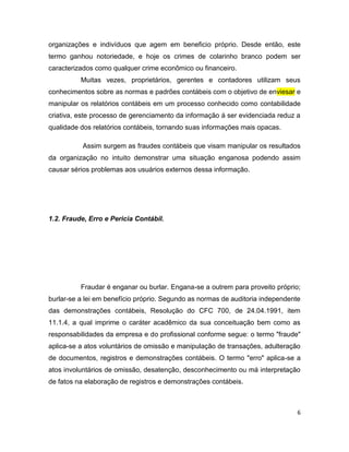 organizações e indivíduos que agem em beneficio próprio. Desde então, este
termo ganhou notoriedade, e hoje os crimes de colarinho branco podem ser
caracterizados como qualquer crime econômico ou financeiro.
          Muitas vezes, proprietários, gerentes e contadores utilizam seus
conhecimentos sobre as normas e padrões contábeis com o objetivo de enviesar e
manipular os relatórios contábeis em um processo conhecido como contabilidade
criativa, este processo de gerenciamento da informação á ser evidenciada reduz a
qualidade dos relatórios contábeis, tornando suas informações mais opacas.

           Assim surgem as fraudes contábeis que visam manipular os resultados
da organização no intuito demonstrar uma situação enganosa podendo assim
causar sérios problemas aos usuários externos dessa informação.




1.2. Fraude, Erro e Pericia Contábil.




          Fraudar é enganar ou burlar. Engana-se a outrem para proveito próprio;
burlar-se a lei em benefício próprio. Segundo as normas de auditoria independente
das demonstrações contábeis, Resolução do CFC 700, de 24.04.1991, item
11.1.4, a qual imprime o caráter acadêmico da sua conceituação bem como as
responsabilidades da empresa e do profissional conforme segue: o termo "fraude"
aplica-se a atos voluntários de omissão e manipulação de transações, adulteração
de documentos, registros e demonstrações contábeis. O termo "erro" aplica-se a
atos involuntários de omissão, desatenção, desconhecimento ou má interpretação
de fatos na elaboração de registros e demonstrações contábeis.



                                                                                6
 