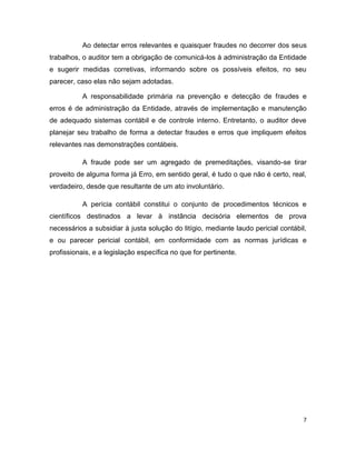 Ao detectar erros relevantes e quaisquer fraudes no decorrer dos seus
trabalhos, o auditor tem a obrigação de comunicá-los à administração da Entidade
e sugerir medidas corretivas, informando sobre os possíveis efeitos, no seu
parecer, caso elas não sejam adotadas.

           A responsabilidade primária na prevenção e detecção de fraudes e
erros é de administração da Entidade, através de implementação e manutenção
de adequado sistemas contábil e de controle interno. Entretanto, o auditor deve
planejar seu trabalho de forma a detectar fraudes e erros que impliquem efeitos
relevantes nas demonstrações contábeis.

           A fraude pode ser um agregado de premeditações, visando-se tirar
proveito de alguma forma já Erro, em sentido geral, é tudo o que não é certo, real,
verdadeiro, desde que resultante de um ato involuntário.

           A perícia contábil constitui o conjunto de procedimentos técnicos e
científicos destinados a levar à instância decisória elementos de prova
necessários a subsidiar à justa solução do litígio, mediante laudo pericial contábil,
e ou parecer pericial contábil, em conformidade com as normas jurídicas e
profissionais, e a legislação específica no que for pertinente.




                                                                                    7
 