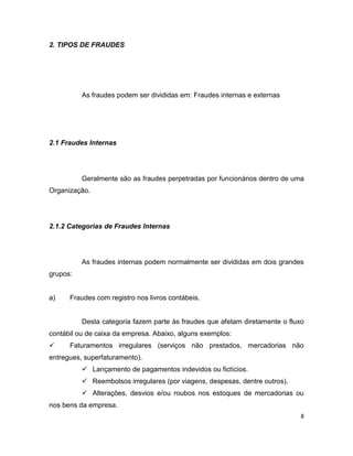 2. TIPOS DE FRAUDES




          As fraudes podem ser divididas em: Fraudes internas e externas




2.1 Fraudes Internas




          Geralmente são as fraudes perpetradas por funcionários dentro de uma
Organização.




2.1.2 Categorias de Fraudes Internas




          As fraudes internas podem normalmente ser divididas em dois grandes
grupos:


a)    Fraudes com registro nos livros contábeis.


          Desta categoria fazem parte às fraudes que afetam diretamente o fluxo
contábil ou de caixa da empresa. Abaixo, alguns exemplos:
     Faturamentos irregulares (serviços não prestados, mercadorias não
entregues, superfaturamento).
           Lançamento de pagamentos indevidos ou fictícios.
           Reembolsos irregulares (por viagens, despesas, dentre outros).
           Alterações, desvios e/ou roubos nos estoques de mercadorias ou
nos bens da empresa.
                                                                              8
 