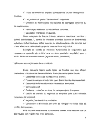  Troca de dinheiro da empresa por recebíveis (muitas vezes pouco
líquidos).
              Lançamento de gastos "de consumos” irregulares.
              Omissões ou falsificações nos registros de operações contábeis ou
de recebimentos.
              Falsificação de faturas ou documentos contábeis.
              Operações financeiras irregulares.
             Nesta categoria de Fraude Interna, devemos considerar também o
conflito desinteresse. O conflito de interesse acontece quando um determinado
indivíduo é influenciado por ações externas ou atitudes próprias não corretas que
o leva a favorecer determinado grupo de pessoas física ou jurídica.
             Exemplo de conflito de interesse: funcionários de seguradora que
repassam a regulação de sinistro para um único prestador (regulador) com o
intuito de favorecimento do mesmo (algumas vezes, parentesco).


b) Fraudes sem registro nos livros contábeis


             Desta categoria fazem parte todas as fraudes que não afetam
diretamente o fluxo normal da contabilidade. Exemplos deste tipo de fraude:
              Descontos excessivos ou indevidos a clientes.
              Frequentes vendas em dinheiro (com descontos não transparentes).
              Descontos de fornecedores não repassados à empresa.
              Corrupção geral.
              Ganho de comissões em troca de vantagens junto à empresa.
              Desvio de clientes ou negócios da empresa para outra entidade
(própria ou de terceiros).
              Negociações de créditos ou dívidas.
              Concessões e benefícios em favor de "amigos" ou outros tipos de
conflito de interesses.
             Este tipo de fraude envolve normalmente valores mais elevados que os
das fraudes com registro nos livros contábeis.
                                                                                  9
 