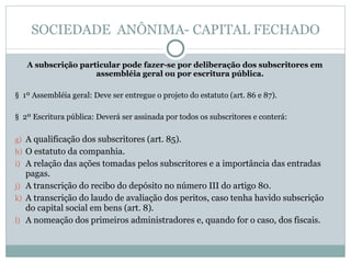 SOCIEDADE  ANÔNIMA- CAPITAL FECHADO A subscrição particular pode fazer-se por deliberação dos subscritores em assembléia geral ou por escritura pública. §  1º Assembléia geral: Deve ser entregue o projeto do estatuto (art. 86 e 87). §  2º Escritura pública: Deverá ser assinada por todos os subscritores e conterá: A qualificação dos subscritores (art. 85). O estatuto da companhia. A relação das ações tomadas pelos subscritores e a importância das entradas pagas.  A transcrição do recibo do depósito no número III do artigo 80. A transcrição do laudo de avaliação dos peritos, caso tenha havido subscrição do capital social em bens (art. 8). A nomeação dos primeiros administradores e, quando for o caso, dos fiscais. 