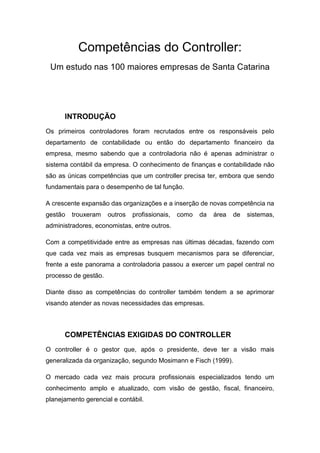 Competências do Controller:
 Um estudo nas 100 maiores empresas de Santa Catarina




      INTRODUÇÃO
Os primeiros controladores foram recrutados entre os responsáveis pelo
departamento de contabilidade ou então do departamento financeiro da
empresa, mesmo sabendo que a controladoria não é apenas administrar o
sistema contábil da empresa. O conhecimento de finanças e contabilidade não
são as únicas competências que um controller precisa ter, embora que sendo
fundamentais para o desempenho de tal função.

A crescente expansão das organizações e a inserção de novas competência na
gestão   trouxeram    outros   profissionais,   como   da   área   de   sistemas,
administradores, economistas, entre outros.

Com a competitividade entre as empresas nas últimas décadas, fazendo com
que cada vez mais as empresas busquem mecanismos para se diferenciar,
frente a este panorama a controladoria passou a exercer um papel central no
processo de gestão.

Diante disso as competências do controller também tendem a se aprimorar
visando atender as novas necessidades das empresas.



      COMPETÊNCIAS EXIGIDAS DO CONTROLLER
O controller é o gestor que, após o presidente, deve ter a visão mais
generalizada da organização, segundo Mosimann e Fisch (1999).

O mercado cada vez mais procura profissionais especializados tendo um
conhecimento amplo e atualizado, com visão de gestão, fiscal, financeiro,
planejamento gerencial e contábil.
 