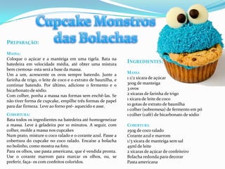 PREPARAÇÃO:
MASSA:
Coloque o açúcar e a manteiga em uma tigela. Bata na
batedeira em velocidade média, até obter uma mistura
                                                               INGREDIENTES:
bem cremosa- esta será a base da massa.
Um a um, acrescente os ovos sempre batendo. Junte a            MASSA
farinha de trigo, o leite de coco e o extrato de baunilha, e   1 1/2 xícara de açúcar
continue batendo. Por último, adicione o fermento e o          300g de manteiga
bicarbonato de sódio.                                          3 ovos
Com colher, ponha a massa nas formas sem enchê-las. Se         2 xícaras de farinha de trigo
não tiver forma de cupcake, empilhe três formas de papel       1 xícara de leite de coco
para dar firmeza. Leve ao forno pré- aquecido e asse.          10 gotas de extrato de baunilha
                                                               1 colher (sobremesa) de fermento em pó
COBERTURA:                                                     1 colher (café) de bicarbonato de sódio
Bata todos os ingredientes na batedeira até homogeneizar
a massa. Leve à geladeira por 10 minutos. A seguir, com        COBERTURA
colher, molde a massa nos cupcakes                             250g de coco ralado
Num prato, misture o coco ralado e o corante azul. Passe a     Corante azul e marrom
cobertura do cupcake no coco ralado. Encaixe a bolacha         1/3 xícara de manteiga sem sal
no bolinho, como mostra na foto.                               45ml de leite
Para os olhos, use pasta americana, que é vendida pronta.      2 xícaras de açúcar de confeiteiro
Use o corante marrom para marcar os olhos, ou, se              Bolacha redonda para decorar
preferir, faça- os com confeitos coloridos.                    Pasta americana
 