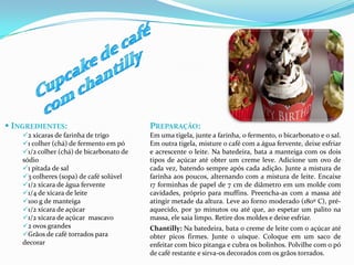  INGREDIENTES:                           PREPARAÇÃO:
    2 xícaras de farinha de trigo        Em uma tigela, junte a farinha, o fermento, o bicarbonato e o sal.
    1 colher (chá) de fermento em pó     Em outra tigela, misture o café com a água fervente, deixe esfriar
    1/2 colher (chá) de bicarbonato de   e acrescente o leite. Na batedeira, bata a manteiga com os dois
    sódio                                 tipos de açúcar até obter um creme leve. Adicione um ovo de
    1 pitada de sal                      cada vez, batendo sempre após cada adição. Junte a mistura de
    3 colheres (sopa) de café solúvel    farinha aos poucos, alternando com a mistura de leite. Encaixe
    1/2 xícara de água fervente          17 forminhas de papel de 7 cm de diâmetro em um molde com
    1/4 de xícara de leite               cavidades, próprio para muffins. Preencha-as com a massa até
    100 g de manteiga                    atingir metade da altura. Leve ao forno moderado (180º C), pré-
    1/2 xícara de açúcar                 aquecido, por 30 minutos ou até que, ao espetar um palito na
    1/2 xícara de açúcar mascavo         massa, ele saia limpo. Retire dos moldes e deixe esfriar.
    2 ovos grandes                       Chantilly: Na batedeira, bata o creme de leite com o açúcar até
    Grãos de café torrados para          obter picos firmes. Junte o uísque. Coloque em um saco de
    decorar                               enfeitar com bico pitanga e cubra os bolinhos. Polvilhe com o pó
                                          de café restante e sirva-os decorados com os grãos torrados.
 