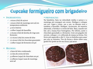  INGREDIENTES:                                   PREPARAÇÃO:
    1 xícara (chá) de açúcar                    Na batedeira, bata na velocidade média o açúcar e a
    1 xícara (chá) de manteiga sem sal em
                                                 manteiga até conseguir um creme. Desligue e coloque
       temperatura ambiente                      um ovo. Ligue e junte, um a um, os demais ovos e
                                                 também a baunilha. Desligue. Acrescente, de maneira
      4 ovos inteiros                           alternada, a farinha e o creme de leite. Bata, usando um
      1 colher (sopa) de baunilha               fuê, até a massa ficar homogénea. Por último, junte o
      2 xícaras (chá) de farinha de trigo sem   chocolate granulado e o fermento. Com um pegador de
       fermento                                  sorvete, coloque 1 1/2 colherada de massa na forma. Em
      1/2 xícara (chá) de creme de leite        forno pré-aquecido a 180º C, leve os bolinhos para assar
      1/2 xícara (chá) de chocolate granulado   por uns 20 minutos. Tire da forma e deixe sobre uma
                                                 grade fria (pode ser do seu forno) até secar.
      1 colher (sopa) de fermento em pó


 RECHEIO:
    2 latas de leite condensado
    1/2 lata de creme de leite
    5 colheres (sopa) de chocolate em pó
    2 colheres (sopa) rasas de manteiga
       sem sal
 