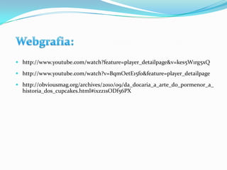  http://www.youtube.com/watch?feature=player_detailpage&v=kes5W1rg5xQ

 http://www.youtube.com/watch?v=BqmOetE15fo&feature=player_detailpage

 http://obviousmag.org/archives/2010/09/da_docaria_a_arte_do_pormenor_a_
  historia_dos_cupcakes.html#ixzz1sODf56PX
 