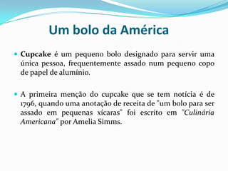 Um bolo da América
 Cupcake é um pequeno bolo designado para servir uma
 única pessoa, frequentemente assado num pequeno copo
 de papel de alumínio.

 A primeira menção do cupcake que se tem notícia é de
 1796, quando uma anotação de receita de "um bolo para ser
 assado em pequenas xícaras" foi escrito em "Culinária
 Americana" por Amelia Simms.
 