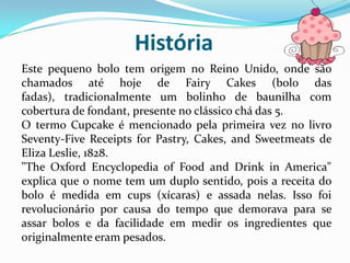 História
Este pequeno bolo tem origem no Reino Unido, onde são
chamados até hoje de Fairy Cakes (bolo das
fadas), tradicionalmente um bolinho de baunilha com
cobertura de fondant, presente no clássico chá das 5.
O termo Cupcake é mencionado pela primeira vez no livro
Seventy-Five Receipts for Pastry, Cakes, and Sweetmeats de
Eliza Leslie, 1828.
"The Oxford Encyclopedia of Food and Drink in America"
explica que o nome tem um duplo sentido, pois a receita do
bolo é medida em cups (xícaras) e assada nelas. Isso foi
revolucionário por causa do tempo que demorava para se
assar bolos e da facilidade em medir os ingredientes que
originalmente eram pesados.
 
