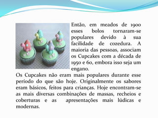 Então, em meados de 1900
                        esses    bolos    tornaram-se
                        populares devido à sua
                        facilidade de cozedura. A
                        maioria das pessoas, associam
                        os Cupcakes com a década de
                        1950 e 60, embora isso seja um
                        engano.
Os Cupcakes não eram mais populares durante esse
período do que são hoje. Originalmente os sabores
eram básicos, feitos para crianças. Hoje encontram-se
as mais diversas combinações de massas, recheios e
coberturas e as       apresentações mais lúdicas e
modernas.
 