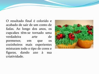 O resultado final é colorido e
acabado de sair de um conto de
fadas. Ao longo dos anos, os
cupcakes têm-se tornado uma
verdadeira        arte      de
pormenor,     em      que    os
cozinheiros mais experientes
misturam todo o tipo de cores e
figuras, dando azo à sua
criatividade.
 
