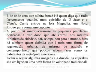 E de onde vem esta súbita fama? Há quem diga que tudo
(re)começou quando, num episódio de O Sexo e a
Cidade, Carrie entrou na loja Magnolia, em Nova
Iorque, para comer um cupcake.
A partir daí multiplicaram-se as pequenas pastelarias
dedicadas a este doce, que até entrou nos roteiros
turísticos da cidade e, daí, se espalhou para o mundo. Mas
há também quem defenda que é mais uma forma de
regeneração urbana, de mistura de tradição e
contemporâneo, que poucos sabem fazer como os
habitantes da metrópole americana.
Ficam a seguir algumas imagens e a dúvida: os cupcakes
são um hype ou uma nova forma de valorizar o tradicional?
 