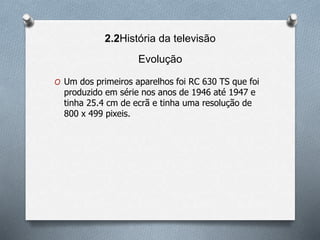 2.2História da televisão
Evolução
O Um dos primeiros aparelhos foi RC 630 TS que foi
produzido em série nos anos de 1946 até 1947 e
tinha 25.4 cm de ecrã e tinha uma resolução de
800 x 499 pixeis.
 