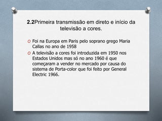 2.2Primeira transmissão em direto e início da
televisão a cores.
O Foi na Europa em Paris pelo soprano grego Maria
Callas no ano de 1958
O A televisão a cores foi introduzida em 1950 nos
Estados Unidos mas só no ano 1960 é que
começaram a vender no mercado por causa do
sistema de Porta-color que foi feito por General
Electric 1966.
 
