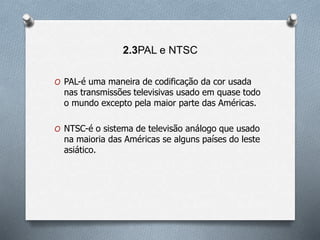 2.3PAL e NTSC
O PAL-é uma maneira de codificação da cor usada
nas transmissões televisivas usado em quase todo
o mundo excepto pela maior parte das Américas.
O NTSC-é o sistema de televisão análogo que usado
na maioria das Américas se alguns países do leste
asiático.
 