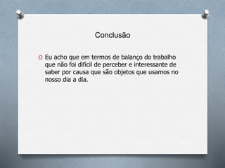 Conclusão
O Eu acho que em termos de balanço do trabalho
que não foi difícil de perceber e interessante de
saber por causa que são objetos que usamos no
nosso dia a dia.
 