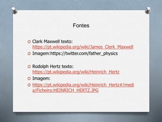 Fontes
O Clark Maxwell texto:
https://pt.wikipedia.org/wiki/James_Clerk_Maxwell
O Imagem:https://twitter.com/father_physics
O Rodolph Hertz texto:
https://pt.wikipedia.org/wiki/Heinrich_Hertz
O Imagem:
O https://pt.wikipedia.org/wiki/Heinrich_Hertz#/medi
a/Ficheiro:HEINRICH_HERTZ.JPG
 
