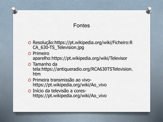 Fontes
O Resolução:https://pt.wikipedia.org/wiki/Ficheiro:R
CA_630-TS_Television.jpg
O Primeiro
aparelho:https://pt.wikipedia.org/wiki/Televisor
O Tamanho da
tela:https://antiqueradio.org/RCA630TSTelevision.
htm
O Primeira transmissão ao vivo-
https://pt.wikipedia.org/wiki/Ao_vivo
O Início da televisão a cores-
https://pt.wikipedia.org/wiki/Ao_vivo
 