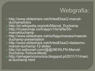 http://www.slideshare.net/ArtesElisa/2-marcelduchampfotos
 http://pt.wikipedia.org/wiki/Marcel_Duchamp
 http://museuhoje.com/app/v1/br/arte/55marcelduchamp
 http://www.slideshare.net/sofiaguimaraes/maecelduchamp-presentation
 http://www.slideshare.net/ArtesElisa/2-dadasmomarcel-duchamp-12-slides
 http://pt.wahooart.com/@@/8EWLFN-MarcelDuchamp-Tortura-Morte
 http://aimagemcomunica.blogspot.pt/2011/11/marc
el-duchamp.html


 