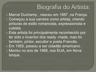  Marcel

Duchamp , nasceu em 1887 ,na França.
 Começou a sua carreira como artista, criando
pinturas de estilo romancista, expressionista e
cubista.
 Este artista foi principalmente reconhecido por
ter sido o inventor dos ready -made, mas foi
também, pintor, escultor e poeta Francês.
 Em 1955, passou a ser cidadão americano.
 Morreu no ano de 1968, nos EUA, em Nova
Iorque.

 