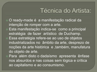 O

ready-made é a manifestação radical da
intenção de romper com a arte.
 Esta manifestação indica-se como a principal
estratégia de fazer artístico de Duchamp.
 Essa estratégia refere-se ao uso de objetos
industrializados no âmbito da arte, desprezo de
noções da arte histórica e ,também, manufatura
do objeto de arte.
 Para além disto o dadaísmo apresenta ênfase
nos absurdos e nas coisas sem lógica e crítica
ao capitalismo e ao consumismo.

 