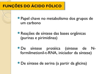FUNÇÕES DO ÁCIDO FÓLICO
FUNÇÕES DO ÁCIDO FÓLICO


     Papelchave no metabolismo dos grupos de
      um carbono

     Reações  de síntese das bases orgânicas
      (purinas e pirimidinas)

     De    síntese protéica (sintese de N-
      formilmetionil-t-RNA, iniciador da síntese)

     De   síntese de serina (a partir da glicina)
 