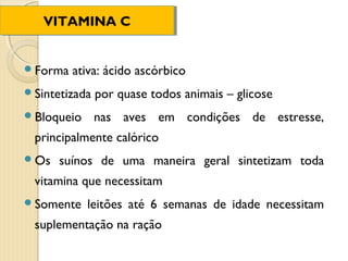 VITAMINA C
   VITAMINA C


Forma   ativa: ácido ascórbico
Sintetizada   por quase todos animais – glicose
Bloqueio      nas aves em condições de estresse,
 principalmente calórico
Os   suínos de uma maneira geral sintetizam toda
 vitamina que necessitam
Somente    leitões até 6 semanas de idade necessitam
 suplementação na ração
 