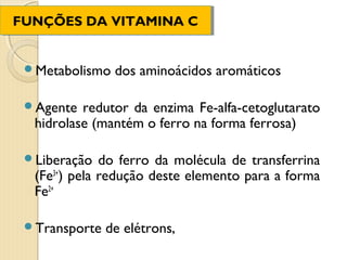 FUNÇÕES DA VITAMINA C
FUNÇÕES DA VITAMINA C


 Metabolismo   dos aminoácidos aromáticos

 Agente  redutor da enzima Fe-alfa-cetoglutarato
  hidrolase (mantém o ferro na forma ferrosa)

 Liberação   do ferro da molécula de transferrina
  (Fe3+) pela redução deste elemento para a forma
  Fe2+

 Transporte   de elétrons,
 