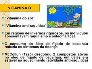 VITAMINA D
     VITAMINA D

“Vitamina   do sol”
“Vitamina   anti-raquítica”
Em  regiões de invernos rigorosos, os indivíduos
 apresentavam raquitismo e osteomalácea
O  consumo do óleo de fígado de bacalhau
 reduzia os sintomas da doença
McCollun  (1925) descobriu 2 compostos ativos
 no óleo de fígado de bacalhau, um deles era
 estável ao aquecimento (atividade anti-raquítica)
 