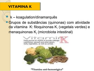 VITAMINA K
 VITAMINA K

 k – koagulation/dinamarquês
Grupos  de substâncias (quinonas) com atividade
 da vitamina K: filoquinonas K1 (vegetais verdes) e
 menaquinonas K2 (microbiota intestinal)




              “Vitamina anti-hemorrágica”
 