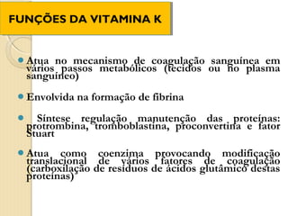 FUNÇÕES DA VITAMINA K
FUNÇÕES DA VITAMINA K


 Atua  no mecanismo de coagulação sanguínea em
  vários passos metabólicos (tecidos ou no plasma
  sanguíneo)
 Envolvida   na formação de fibrina
   Síntese regulação manutenção das proteínas:
  protrombina, tromboblastina, proconvertina e fator
  Stuart
 Atua   como coenzima provocando modificação
  translacional de vários fatores de coagulação
  (carboxilação de resíduos de ácidos glutâmico destas
  proteínas)
 