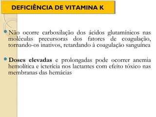 DEFICIÊNCIA DE VITAMINA K
  DEFICIÊNCIA DE VITAMINA K


Não  ocorre carboxilação dos ácidos glutamínicos nas
 moléculas precursoras dos fatores de coagulação,
 tornando-os inativos, retardando à coagulação sanguínea

Doses   elevadas e prolongadas pode ocorrer anemia
 hemolítica e icterícia nos lactantes com efeito tóxico nas
 membranas das hemácias
 