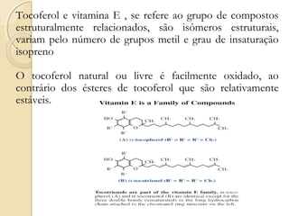 Tocoferol e vitamina E , se refere ao grupo de compostos
estruturalmente relacionados, são isômeros estruturais,
variam pelo número de grupos metil e grau de insaturação
isopreno

O tocoferol natural ou livre é facilmente oxidado, ao
contrário dos ésteres de tocoferol que são relativamente
estáveis.
 