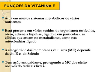 FUNÇÕES DA VITAMINA E
 FUNÇÕES DA VITAMINA E


Atua em muitos sistemas metabólicos de vários
 nutrientes

Está presente em vários tecidos do organismo: testículos,
 útero, adrenais hipófise, fígado e em partículas das
 células que atuam no metabolismo, como nas
 mitocôndrias fígado

A integridade das membranas celulares (MC) depende
 da vit. E e do Selênio

Tem  ação antioxidante, protegendo a MC dos efeito
 nocivos do radicais livres.
 