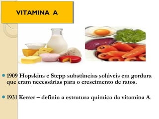 VITAMINA A
    VITAMINA A




1909Hopskins e Stepp substâncias solúveis em gordura
 que eram necessárias para o crescimento de ratos.

1931   Kerrer – definiu a estrutura química da vitamina A.
 