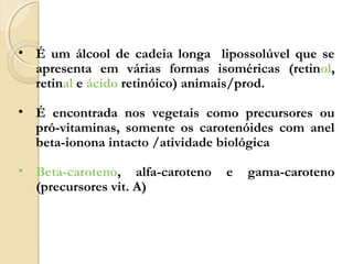 • É um álcool de cadeia longa lipossolúvel que se
  apresenta em várias formas isoméricas (retinol,
  retinal e ácido retinóico) animais/prod.

• É encontrada nos vegetais como precursores ou
  pró-vitaminas, somente os carotenóides com anel
  beta-ionona intacto /atividade biológica

• Beta-caroteno, alfa-caroteno   e   gama-caroteno
  (precursores vit. A)
 