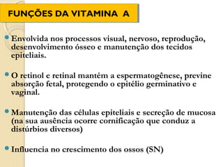 FUNÇÕES DA VITAMINA A
FUNÇÕES DA VITAMINA A
 FUNÇÕES DA VITAMINA

Envolvida   nos processos visual, nervoso, reprodução,
 desenvolvimento ósseo e manutenção dos tecidos
 epiteliais.

O retinol e retinal mantém a espermatogênese, previne
 absorção fetal, protegendo o epitélio germinativo e
 vaginal.

Manutenção    das células epiteliais e secreção de mucosa
 (na sua ausência ocorre cornificação que conduz a
 distúrbios diversos)

Influencia   no crescimento dos ossos (SN)
 