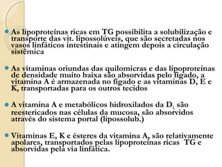 As  lipoproteínas ricas em TG possibilita a solubilização e
 transporte das vit. lipossolúveis, que são secretadas nos
 vasos linfáticos intestinais e atingem depois a circulação
 sistêmica
As  vitaminas oriundas das quilomicras e das lipoproteínas
 de densidade muito baixa são absorvidas pelo fígado, a
 vitamina A é armazenada no fígado e as vitaminas D, E e
 K, transportadas para os outros tecidos
A vitamina A e metabólicos hidroxilados da D3, são
 reestericados nas células da mucosa, são absorvidos
 através do sistema portal (lipossolub.)
Vitaminas   E, K e ésteres da vitamina A, são relativamente
 apolares, transportados pelas lipoproteínas ricas TG e
 absorvidas pela via linfática.
 