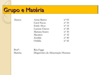 Grupo e Matéria
   Alunos:    Annie Barros               nº 05
              Carol Navas                nº 10
              Emily Alves                nº 14
              Luciene Chaves             nº 28
              Mariana Soares             nº 30
              Maurício                   nº 32
              Zenilda                    nº 40
              Ordália                    nº 42


   Profª :    Rita Fagge
   Matéria:   Diagnóstico da Alimentação Humana
 