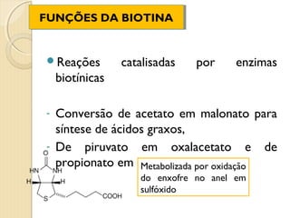 FUNÇÕES DA BIOTINA
FUNÇÕES DA BIOTINA


Reações         catalisadas   por    enzimas
    biotínicas

- Conversão de acetato em malonato para
  síntese de ácidos graxos,
- De piruvato em oxalacetato e de
  propionato em metilmalonatooxidação
                  Metabolizada por
                    do enxofre no anel em
                    sulfóxido
 
