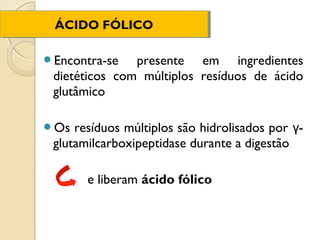 ÁCIDO FÓLICO
 ÁCIDO FÓLICO

Encontra-se   presente em ingredientes
 dietéticos com múltiplos resíduos de ácido
 glutâmico

Os  resíduos múltiplos são hidrolisados por γ-
 glutamilcarboxipeptidase durante a digestão

       e liberam ácido fólico
 